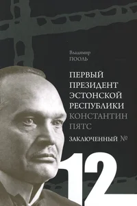 Первый президент Эстонской Республики Константин Пятс. Pervõi prezident Estonskoi Respubliki Konstantin Päts. Заключенный №12. Zakljutšennõi Nr 12. Историко-биографическое исследование